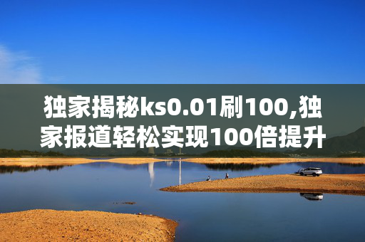 独家揭秘ks0.01刷100,独家报道轻松实现100倍提升的秘密技巧揭秘！！